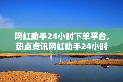 网红助手24小时下单平台,热点资讯网红助手24小时智能下单平台，轻松提升你的社交影响力！